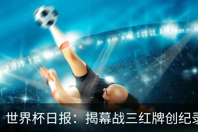 世界杯日报：揭幕战三红牌创纪录 韩国为亚洲球队取首胜