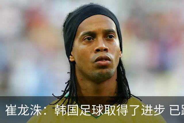 崔龙洙：韩国足球取得了进步 已跻身世界先进国家之列